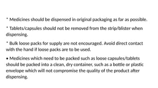 * Medicines should be dispensed in original packaging as far as possible.
* Tablets/capsules should not be removed from the strip/blister when
dispensing.
* Bulk loose packs for supply are not encouraged. Avoid direct contact
with the hand if loose packs are to be used.
• Medicines which need to be packed such as loose capsules/tablets
should be packed into a clean, dry container, such as a bottle or plastic
envelope which will not compromise the quality of the product after
dispensing.
 
