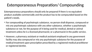 Extemporaneous Preparation/ Compounding
Extemporaneous preparations should only be prepared if there is no equivalent
product available commercially and the product has to be compounded based on the
patient's needs.
• For compounding of psychotropic substance, no person shall dispense, compound or
mix any psychotropic substance with any other substance, whether a psychotropic
substance or not, for the purpose of it being used for medical, dental or animal
treatment unless he is a licensed pharmacist; or a pharmacist in the public service.
• However, a pharmacy assistant or medical assistant employed in any government
facility may also compound or mix any psychotropic substance for the purpose of
medical treatment upon prescription prescribed by a registered medical practitioner
or registered dentist.
 