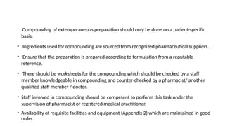 • Compounding of extemporaneous preparation should only be done on a patient-specific
basis.
• Ingredients used for compounding are sourced from recognized pharmaceutical suppliers.
• Ensure that the preparation is prepared according to formulation from a reputable
reference.
• There should be worksheets for the compounding which should be checked by a staff
member knowledgeable in compounding and counter-checked by a pharmacist/ another
qualified staff member / doctor.
• Staff involved in compounding should be competent to perform this task under the
supervision of pharmacist or registered medical practitioner.
• Availability of requisite facilities and equipment (Appendix 2) which are maintained in good
order.
 