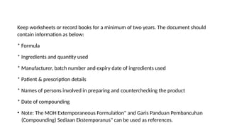 Keep worksheets or record books for a minimum of two years. The document should
contain information as below:
* Formula
* Ingredients and quantity used
* Manufacturer, batch number and expiry date of ingredients used
* Patient & prescription details
* Names of persons involved in preparing and counterchecking the product
* Date of compounding
• Note: The MOH Extemporaneous Formulation" and Garis Panduan Pembancuhan
(Compounding) Sediaan Ekstemporanus" can be used as references.
 