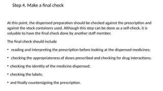 Step 4. Make a final check
At this point, the dispensed preparation should be checked against the prescription and
against the stock containers used. Although this step can be done as a self-check, it is
valuable to have the final check done by another staff member.
The final check should include
• reading and interpreting the prescription before looking at the dispensed medicines;
• checking the appropriateness of doses prescribed and checking for drug interactions;
• checking the identity of the medicine dispensed;
• checking the labels;
• and finally countersigning the prescription.
 