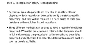 Step 5. Record action taken/ Record Keeping
• Records of issues to patients are essential in an efficiently run
dispensary. Such records can be used to verify the stocks used in
dispensing, and they will be required if a need arises to trace any
problems with medicines issued to patients.
• Three different methods can be used to keep a record of medicines
dispensed. When the prescription is retained, the dispenser should
initial and annotate the prescription with strength and quantities
dispensed and either file it or enter the details into a record book as
soon as time is available.
 