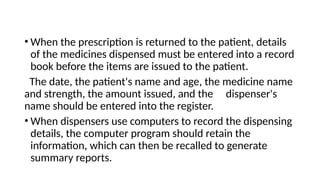 • When the prescription is returned to the patient, details
of the medicines dispensed must be entered into a record
book before the items are issued to the patient.
The date, the patient's name and age, the medicine name
and strength, the amount issued, and the dispenser's
name should be entered into the register.
• When dispensers use computers to record the dispensing
details, the computer program should retain the
information, which can then be recalled to generate
summary reports.
 