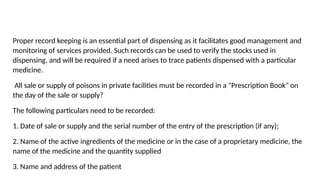 Proper record keeping is an essential part of dispensing as it facilitates good management and
monitoring of services provided. Such records can be used to verify the stocks used in
dispensing, and will be required if a need arises to trace patients dispensed with a particular
medicine.
All sale or supply of poisons in private facilities must be recorded in a "Prescription Book" on
the day of the sale or supply?
The following particulars need to be recorded:
1. Date of sale or supply and the serial number of the entry of the prescription (if any);
2. Name of the active ingredients of the medicine or in the case of a proprietary medicine, the
name of the medicine and the quantity supplied
3. Name and address of the patient
 