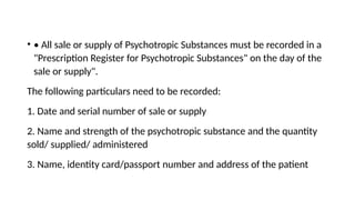 • • All sale or supply of Psychotropic Substances must be recorded in a
"Prescription Register for Psychotropic Substances" on the day of the
sale or supply".
The following particulars need to be recorded:
1. Date and serial number of sale or supply
2. Name and strength of the psychotropic substance and the quantity
sold/ supplied/ administered
3. Name, identity card/passport number and address of the patient
 