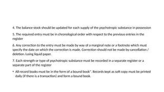 4. The balance stock should be updated for each supply of the psychotropic substance in possession
5. The required entry must be in chronological order with respect to the previous entries in the
register
6. Any correction to the entry must be made by way of a marginal note or a footnote which must
specify the date on which the correction is made. Correction should not be made by cancellation /
deletion /using liquid paper.
7. Each strength or type of psychotropic substance must be recorded in a separate register or a
separate part of the register
• All record books must be in the form of a bound book". Records kept as soft copy must be printed
daily (if there is a transaction) and form a bound book.
 