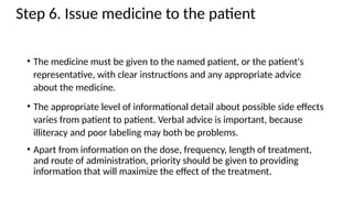 Step 6. Issue medicine to the patient
• The medicine must be given to the named patient, or the patient's
representative, with clear instructions and any appropriate advice
about the medicine.
• The appropriate level of informational detail about possible side effects
varies from patient to patient. Verbal advice is important, because
illiteracy and poor labeling may both be problems.
• Apart from information on the dose, frequency, length of treatment,
and route of administration, priority should be given to providing
information that will maximize the effect of the treatment.
 