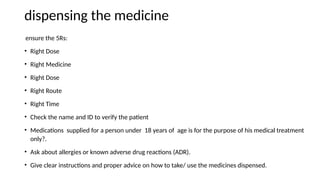 dispensing the medicine
ensure the 5Rs:
• Right Dose
• Right Medicine
• Right Dose
• Right Route
• Right Time
• Check the name and ID to verify the patient
• Medications supplied for a person under 18 years of age is for the purpose of his medical treatment
only?.
• Ask about allergies or known adverse drug reactions (ADR).
• Give clear instructions and proper advice on how to take/ use the medicines dispensed.
 