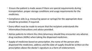 • Ensure the patient is made aware if there are special requirements during
transportation, proper storage conditions and usage requirements for the
medicines.
• Compliance aids (e.g. measuring spoon or syringe) for the appropriate dose
should be provided, if required.
• Every effort must be made to ensure that the recipient understands the
information/instructions and advice provided.
• Advise patients to inform the clinic/pharmacy should they encounter any adverse
drug reactions (ADRs) when taking the dispensed medicines.
• Supply of medicines based on prescription, the name of the person who
dispensed the medicines, address and the date of supply should be written on the
prescription above the doctor's signature as a form of endorsement.
 