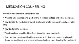 MEDICATION COUNSELING
Advice should therefore concentrate on:
* When to take the medicine (particularly in relation to food and other medicines)
* How to take the medicine (chewed, swallowed whole, taken with plenty of water,
etc.)
* How to store the medicine
• Warnings about possible side effects should be given cautiously.
• Common but harmless side effects (nausea, mild diarrhea, urine changing color)
should be mentioned to prevent a frightened patient from stopping the treatment.
 