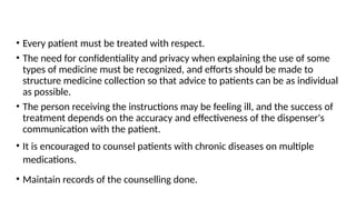 • Every patient must be treated with respect.
• The need for confidentiality and privacy when explaining the use of some
types of medicine must be recognized, and efforts should be made to
structure medicine collection so that advice to patients can be as individual
as possible.
• The person receiving the instructions may be feeling ill, and the success of
treatment depends on the accuracy and effectiveness of the dispenser's
communication with the patient.
• It is encouraged to counsel patients with chronic diseases on multiple
medications.
• Maintain records of the counselling done.
 