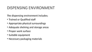 DISPENSING ENVIRONMENT
The dispensing environment includes;
• Trained or Qualified staff
• Appropriate physical surroundings
• Adequate shelving and storage areas
• Proper work surface
• Suitable equipment
• Necessary packaging materials
 