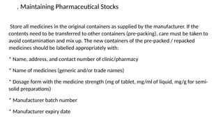 . Maintaining Pharmaceutical Stocks
Store all medicines in the original containers as supplied by the manufacturer. If the
contents need to be transferred to other containers (pre-packing), care must be taken to
avoid contamination and mix up. The new containers of the pre-packed / repacked
medicines should be labelled appropriately with:
* Name, address, and contact number of clinic/pharmacy
* Name of medicines (generic and/or trade names)
* Dosage form with the medicine strength (mg of tablet, mg/ml of liquid, mg/g for semi-
solid preparations)
* Manufacturer batch number
* Manufacturer expiry date
 