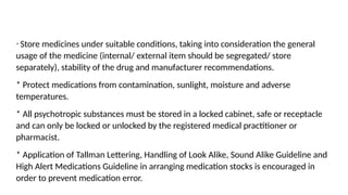 * Store medicines under suitable conditions, taking into consideration the general
usage of the medicine (internal/ external item should be segregated/ store
separately), stability of the drug and manufacturer recommendations.
* Protect medications from contamination, sunlight, moisture and adverse
temperatures.
* All psychotropic substances must be stored in a locked cabinet, safe or receptacle
and can only be locked or unlocked by the registered medical practitioner or
pharmacist.
* Application of Tallman Lettering, Handling of Look Alike, Sound Alike Guideline and
High Alert Medications Guideline in arranging medication stocks is encouraged in
order to prevent medication error.
 