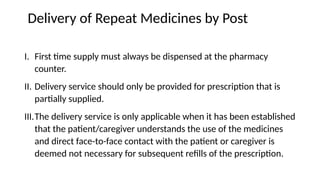 Delivery of Repeat Medicines by Post
I. First time supply must always be dispensed at the pharmacy
counter.
II. Delivery service should only be provided for prescription that is
partially supplied.
III.The delivery service is only applicable when it has been established
that the patient/caregiver understands the use of the medicines
and direct face-to-face contact with the patient or caregiver is
deemed not necessary for subsequent refills of the prescription.
 