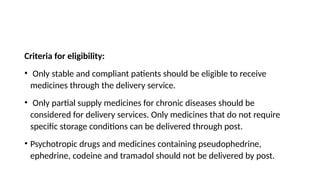 Criteria for eligibility:
• Only stable and compliant patients should be eligible to receive
medicines through the delivery service.
• Only partial supply medicines for chronic diseases should be
considered for delivery services. Only medicines that do not require
specific storage conditions can be delivered through post.
• Psychotropic drugs and medicines containing pseudophedrine,
ephedrine, codeine and tramadol should not be delivered by post.
 