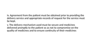 iv. Agreement from the patient must be obtained prior to providing the
delivery service and appropriate records of request for the service must
be kept.
v. The delivery mechanism used must be secure and medicines
delivered promptly to the patient so as not to compromise on the
quality of medicines and to ensure continuity of their medicines
 