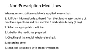 . Non-Prescription Medicines
When non-prescription medicine is supplied, ensure that:
1. Sufficient information is gathered from the client to assess nature of
problems, symptoms and past medical / medication history (if any)
2. Select an appropriate medicine
3. Label for the medicines prepared
4. Checking of the medicine before issuing it
5. Recording done
6. Medicine is supplied with proper instruction
 