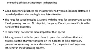 Promoting efficient management in dispensing
• Good dispensing practices are most threatened when dispensing staff face a
crowd of patients demanding immediate attention.
• The need for speed must be balanced with the need for accuracy and care in
the dispensing process. At this point, the patient's care, or even life, is in the
hands of the dispenser.
• In dispensing, accuracy is more important than speed.
• Prior agreement with the prescribers to prescribe only items that are
available at the pharmacy or listed on the hospital or clinic formulary
prevents unnecessary delay and confusion for the patient and improves
efficiency in the dispensing process.
 