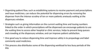 • Organizing patient flow, such as establishing systems to receive payment and prescriptions
and issue medicines, can reduce the potential for dispensing errors by removing the
dispenser from the intense scrutiny of ten or more patients anxiously waiting at the
dispensary window.
• Strategies such as giving information on the current waiting time and issuing numbers
linked to the order in which prescriptions will be dispensed can encourage patients to use
the waiting time to access other hospital or clinic services, helps to prevent long queues
and crowding at the dispensary window, and can improve patient satisfaction.
• One good way to reduce dispensing time and improve safety is to prepackage and label
commonly used medicines.
• This process also distributes some of the dispensing workload to less busy periods of the
day.
 