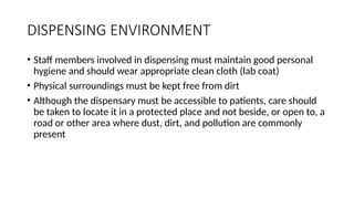 DISPENSING ENVIRONMENT
• Staff members involved in dispensing must maintain good personal
hygiene and should wear appropriate clean cloth (lab coat)
• Physical surroundings must be kept free from dirt
• Although the dispensary must be accessible to patients, care should
be taken to locate it in a protected place and not beside, or open to, a
road or other area where dust, dirt, and pollution are commonly
present
 