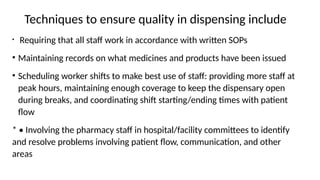 Techniques to ensure quality in dispensing include
• Requiring that all staff work in accordance with written SOPs
• Maintaining records on what medicines and products have been issued
• Scheduling worker shifts to make best use of staff: providing more staff at
peak hours, maintaining enough coverage to keep the dispensary open
during breaks, and coordinating shift starting/ending times with patient
flow
* • Involving the pharmacy staff in hospital/facility committees to identify
and resolve problems involving patient flow, communication, and other
areas
 