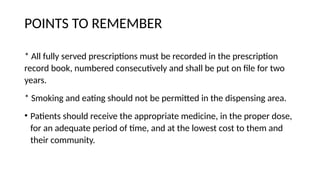 POINTS TO REMEMBER
* All fully served prescriptions must be recorded in the prescription
record book, numbered consecutively and shall be put on file for two
years.
* Smoking and eating should not be permitted in the dispensing area.
• Patients should receive the appropriate medicine, in the proper dose,
for an adequate period of time, and at the lowest cost to them and
their community.
 