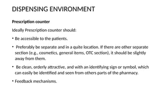 DISPENSING ENVIRONMENT
Prescription counter
Ideally Prescription counter should:
• Be accessible to the patients.
• Preferably be separate and in a quite location. If there are other separate
section (e.g., cosmetics, general items, OTC section), it should be slightly
away from them.
• Be clean, orderly attractive, and with an identifying sign or symbol, which
can easily be identified and seen from others parts of the pharmacy.
• Feedback mechanisms.
 