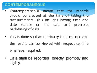 CONTEMPORANEOUS
• Contemporaneous means that the records
should be created at the time of taking the
measurements. This includes having time and
date stamps on the data and prohibits
backdating of data.
• This is done so that continuity is maintained and
the results can be viewed with respect to time
whenever required.
• Data shall be recorded directly, promptly and
legibly.
 