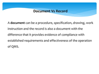 A document can be a procedure, specification, drawing, work
instruction and the record is also a document with the
difference that it provides evidence of compliance with
established requirements and effectiveness of the operation
of QMS.
Document Vs Record
 