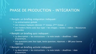 PHASE DE PRODUCTION - INTÉGRATION
• Remplir un briefing intégration indiquant :
• La scénarisation globale
• Les niveaux logiques (dossier 1er niveau, 2ème niveau…)
• Les Folders/Items avec leur type + les images / textes / vidéos / Ressources
associées
• Remplir un briefing quiz indiquant :
• La description + les instructions + la note totale + deadlines / date
d’ouverture…
• Les questions avec leur type, texte question, réponses + (BR pour bonne
réponse)
• Remplir un briefing activité indiquant :
• La description + les instructions + la note totale + deadlines / date
d’ouverture…
 