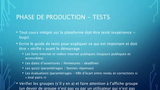 PHASE DE PRODUCTION - TESTS
• Tout cours intégré sur la plateforme doit être testé (expérience +
bugs)
• Ecrire le guide de tests pour expliquer ce qui est important et doit
être « vérifié » avant le démarrage :
• Les liens internet et vidéos internet publiques (toujours publiques et
accessibles)
• Les dates d’ouvertures / fermetures / deadlines
• Les quizz (paramétrages / bonnes réponses)
• Les évaluations (paramétrages – 48h d’écart entre rendu et corrections si
« éval pairs »)
• Vérifier les groupes (s’il y en a) et faire attention à l’affiche groupe
(un devoir de groupe n’est pas vu par un utilisateur qui n’est pas
 
