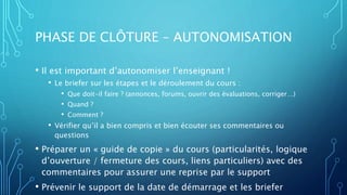 PHASE DE CLÔTURE – AUTONOMISATION
• Il est important d’autonomiser l’enseignant !
• Le briefer sur les étapes et le déroulement du cours :
• Que doit-il faire ? (annonces, forums, ouvrir des évaluations, corriger…)
• Quand ?
• Comment ?
• Vérifier qu’il a bien compris et bien écouter ses commentaires ou
questions
• Préparer un « guide de copie » du cours (particularités, logique
d’ouverture / fermeture des cours, liens particuliers) avec des
commentaires pour assurer une reprise par le support
• Prévenir le support de la date de démarrage et les briefer
 