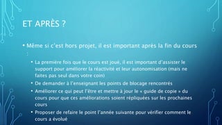 ET APRÈS ?
• Même si c’est hors projet, il est important après la fin du cours
:
• La première fois que le cours est joué, il est important d’assister le
support pour améliorer la réactivité et leur autonomisation (mais ne
faites pas seul dans votre coin)
• De demander à l’enseignant les points de blocage rencontrés
• Améliorer ce qui peut l’être et mettre à jour le « guide de copie » du
cours pour que ces améliorations soient répliquées sur les prochaines
cours
• Proposer de refaire le point l’année suivante pour vérifier comment le
cours a évolué
 