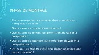 PHASE DE MONTAGE
• Comment organiser les concepts dans le nombre de
« chapitres » du cours ?
• Quelles sont les ressources nécessaires ?
• Quelles sont les activités qui permettront de valider la
compétence ?
• Quelles sont les questions qui permettront de valider la
compréhension ?
• Est-ce que les chapitres sont bien proportionnés (volume
temps/concepts) ?
 