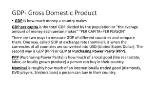 GDP- Gross Domestic Product
• GDP is how much money a country makes
GDP per capita is the total GDP divided by the population or “the average
amount of money each person makes” “PER CAPITA=PER PERSON”
There are two ways to measure GDP of different countries and compare
them. One way, called GDP at exchange rate (nominal), is when the
currencies of all countries are converted into USD (United States Dollar). The
second way is GDP (PPP) or GDP at Purchasing Power Parity (PPP).
PPP (Purchasing Power Parity) is how much of a local good (like real estate,
labor, or locally grown produce) a person can buy in their country
Nominal is roughly how much of an internationally traded good (diamonds,
DVD players, Snickers bars) a person can buy in their country.
 