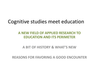Cognitive studies meet education
A NEW FIELD OF APPLIED RESEARCH TO
EDUCATION AND ITS PERIMETER
A BIT OF HISTORY & WHAT’S NEW

REASONS FOR FAVORING A GOOD ENCOUNTER

 