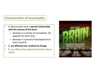 Characteristics of neuromyths
•

•
•

A. Neuromyths have a special relationship
with the science of the brain
– develop in a climate of neurophilia: the
appetite for brain facts
– develop in a period of development of
brain research
B. are diffused and resilient to change
C. are affected by explicit instruction about
myths

 