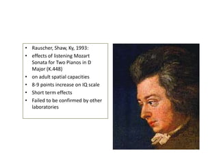 • Rauscher, Shaw, Ky, 1993:
• effects of listening Mozart
Sonata for Two Pianos in D
Major (K.448)
• on adult spatial capacities
• 8-9 points increase on IQ scale
• Short term effects
• Failed to be confirmed by other
laboratories

 