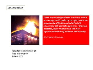 Sensationalism

There are many hypotheses in science, which
are wrong, that’s perfectly on right, that’s the
opportunity of finding out what’s right.
Science is a self-correcting process. For being
accepted, ideas must survive the most
rigorous standards of evidence and scrutiny.
(Carl Sagan: Cosmos)

Persistence in memory of
false information
Seifert 2002

 