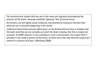 The neuroscience studies that we see in the news are regularly accompanied by
pictures of the brain, showing colorfully "glowing" bits of neural tissue.
As humans, we are highly visual creatures, accustomed to relying on the fact that
what we see is actually happening in the world.
Looking at these brain pictures often gives us the feeling that we have a window into
the brain and that we can actually see what the brain is doing. But this is simply not
accurate. An fMRI scanner is not a window or even a microscope; the output that it
provides is not really a picture of the brain, at least not in the way that the output of a
camera is a picture of a face. (Weisberg 2008)

 