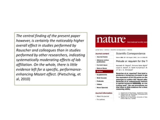 The central finding of the present paper
however, is certainly the noticeably higher
overall effect in studies performed by
Rauscher and colleagues than in studies
performed by other researchers, indicating
systematically moderating effects of lab
affiliation. On the whole, there is little
evidence left for a specific, performanceenhancing Mozart effect. (Pietschnig, et
al, 2010)

 