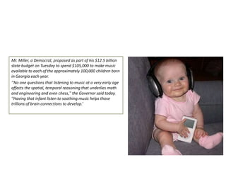 Mr. Miller, a Democrat, proposed as part of his $12.5 billion
state budget on Tuesday to spend $105,000 to make music
available to each of the approximately 100,000 children born
in Georgia each year.
‘‘No one questions that listening to music at a very early age
affects the spatial, temporal reasoning that underlies math
and engineering and even chess,'' the Governor said today.
''Having that infant listen to soothing music helps those
trillions of brain connections to develop.’

 