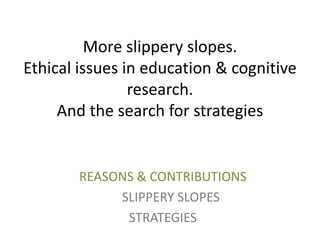 More slippery slopes.
Ethical issues in education & cognitive
research.
And the search for strategies

REASONS & CONTRIBUTIONS
SLIPPERY SLOPES
STRATEGIES

 