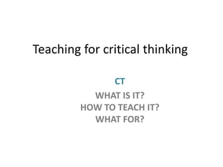 Teaching for critical thinking
CT
WHAT IS IT?
HOW TO TEACH IT?
WHAT FOR?

 