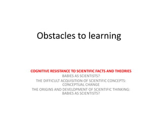 Obstacles to learning
COGNITIVE RESISTANCE TO SCIENTIFIC FACTS AND THEORIES
BABIES AS SCIENTISTS?
THE DIFFICULT ACQUISITION OF SCIENTIFIC CONCEPTS:
CONCEPTUAL CHANGE
THE ORIGINS AND DEVELOPMENT OF SCIENTIFIC THINKING:
BABIES AS SCIENTISTS?
 