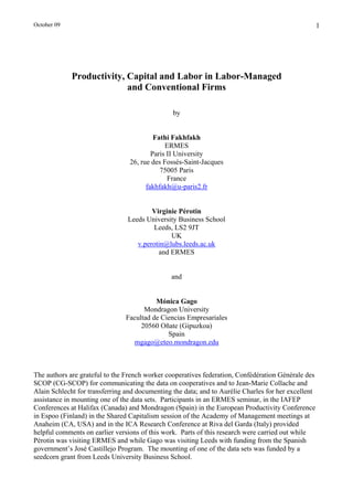 October 09                                                                                           1




             Productivity, Capital and Labor in Labor-Managed
                           and Conventional Firms

                                                by


                                          Fathi Fakhfakh
                                              ERMES
                                         Paris II University
                                 26, rue des Fossés-Saint-Jacques
                                            75005 Paris
                                               France
                                       fakhfakh@u-paris2.fr


                                        Virginie Pérotin
                                Leeds University Business School
                                        Leeds, LS2 9JT
                                              UK
                                   v.perotin@lubs.leeds.ac.uk
                                          and ERMES


                                               and


                                          Mónica Gago
                                      Mondragon University
                                Facultad de Ciencias Empresariales
                                     20560 Oñate (Gipuzkoa)
                                              Spain
                                  mgago@eteo.mondragon.edu



The authors are grateful to the French worker cooperatives federation, Confédération Générale des
SCOP (CG-SCOP) for communicating the data on cooperatives and to Jean-Marie Collache and
Alain Schlecht for transferring and documenting the data; and to Aurélie Charles for her excellent
assistance in mounting one of the data sets. Participants in an ERMES seminar, in the IAFEP
Conferences at Halifax (Canada) and Mondragon (Spain) in the European Productivity Conference
in Espoo (Finland) in the Shared Capitalism session of the Academy of Management meetings at
Anaheim (CA, USA) and in the ICA Research Conference at Riva del Garda (Italy) provided
helpful comments on earlier versions of this work. Parts of this research were carried out while
Pérotin was visiting ERMES and while Gago was visiting Leeds with funding from the Spanish
government’s José Castillejo Program. The mounting of one of the data sets was funded by a
seedcorn grant from Leeds University Business School.
 
