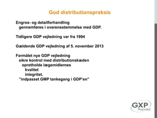 God distributionspraksis
Engros- og detailforhandling
gennemføres i overensstemmelse med GDP.
Tidligere GDP vejledning var fra 1994
Gældende GDP vejledning af 5. november 2013
Formålet nye GDP vejledning
sikre kontrol med distributionskæden
opretholde lægemidlernes
kvalitet
integritet.
”indpasset GMP tankegang i GDP’en”
 