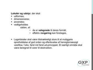 Lokaler og udstyr, der skal:
 udformes;
 dimensioneres;
 anvendes;
 vedligeholdes
sådan, at:
• de er velegnede til deres formål;
• effektiv rengøring kan foretages.
 Lagerlokaler skal være tilstrækkeligt store til at muliggøre
opretholdelse af god orden og efterlevelse af hensigtsmæssigt
vareflow, f.eks. først ind først ud-princippet. Et særligt område skal
være beregnet til varer til destruktion.
 