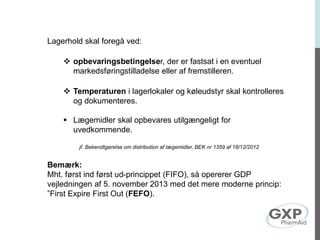 Lagerhold skal foregå ved:
 opbevaringsbetingelser, der er fastsat i en eventuel
markedsføringstilladelse eller af fremstilleren.
 Temperaturen i lagerlokaler og køleudstyr skal kontrolleres
og dokumenteres.
 Lægemidler skal opbevares utilgængeligt for
uvedkommende.
jf. Bekendtgørelse om distribution af lægemidler, BEK nr 1359 af 18/12/2012
Bemærk:
Mht. først ind først ud-princippet (FIFO), så opererer GDP
vejledningen af 5. november 2013 med det mere moderne princip:
”First Expire First Out (FEFO).
 